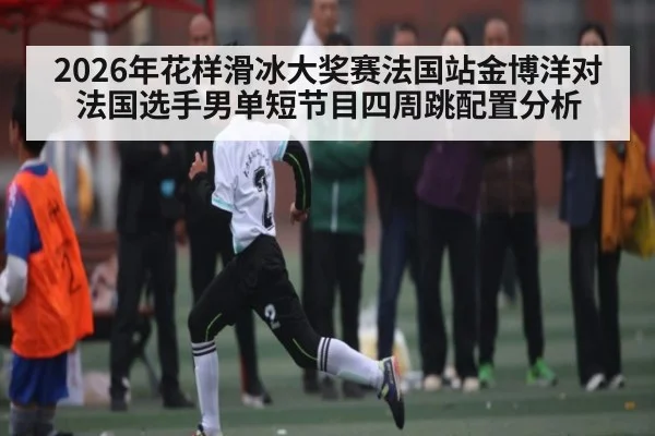 2026年花样滑冰大奖赛法国站金博洋对法国选手男单短节目四周跳配置分析 - kaiyun